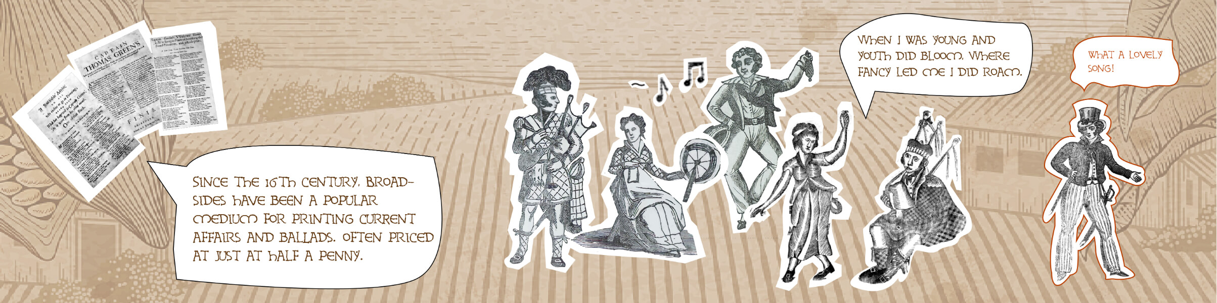 Since the 16th century, broadsides have been a popular medium for printing current affais and ballads, often priced at just half a penny.
A group of three sing, "When I was young and youth did bloom, where fancy led me I did roam."
A man remarks, "What a lovely song!"